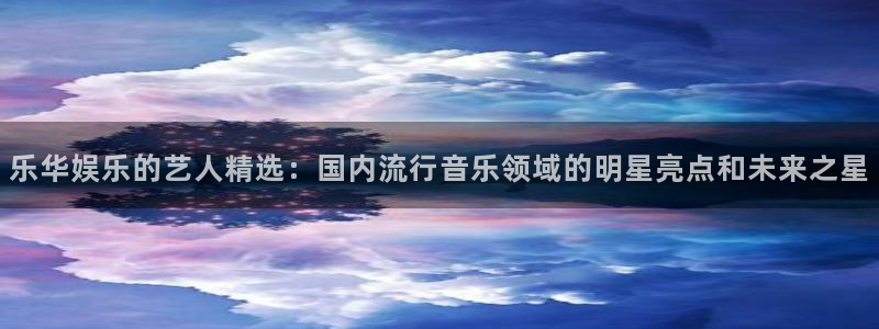 乐天堂fun官网：乐华娱乐的艺人精选：国内流行音乐领域的明星亮点和未来之星