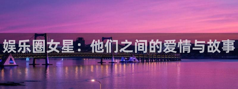 乐天堂fun88备用网址：娱乐圈女星：他们之间的爱情与故事