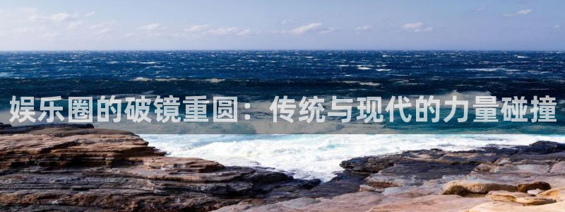 乐天堂fun88：娱乐圈的破镜重圆：传统与现代的力量碰撞